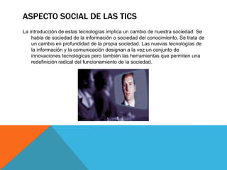 ASPECTO SOCIAL DE LAS TICS
La introducción de estas tecnologías implica un cambio de nuestra sociedad. Se
habla de sociedad de la información o sociedad del conocimiento. Se trata de
un cambio en profundidad de la propia sociedad. Las nuevas tecnologías de
la información y la comunicación designan a la vez un conjunto de
innovaciones tecnológicas pero también las herramientas que permiten una
redefinición radical del funcionamiento de la sociedad.
 