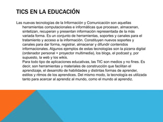 TICS EN LA EDUCACIÓN
Las nuevas tecnologías de la Información y Comunicación son aquellas
herramientas computacionales e informáticas que procesan, almacenan,
sintetizan, recuperan y presentan información representada de la más
variada forma. Es un conjunto de herramientas, soportes y canales para el
tratamiento y acceso a la información. Constituyen nuevos soportes y
canales para dar forma, registrar, almacenar y difundir contenidos
informacionales. Algunos ejemplos de estas tecnologías son la pizarra digital
(ordenador personal + proyector multimedia), los blogs, el podcast y, por
supuesto, la web y los wikis.
Para todo tipo de aplicaciones educativas, las TIC son medios y no fines. Es
decir, son herramientas y materiales de construcción que facilitan el
aprendizaje, el desarrollo de habilidades y distintas formas de aprender,
estilos y ritmos de los aprendices. Del mismo modo, la tecnología es utilizada
tanto para acercar al aprendiz al mundo, como el mundo al aprendiz.
 