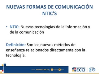 NUEVAS FORMAS DE COMUNICACIÓN
NTIC'S
• NTIC: Nuevas tecnologías de la información y
de la comunicación
Definición: Son los nuevos métodos de
enseñanza relacionados directamente con la
tecnología.
 