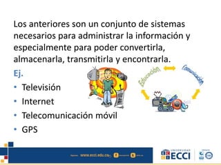 Los anteriores son un conjunto de sistemas
necesarios para administrar la información y
especialmente para poder convertirla,
almacenarla, transmitirla y encontrarla.
Ej.
• Televisión
• Internet
• Telecomunicación móvil
• GPS
 