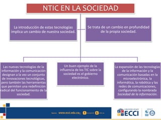 NTIC EN LA SOCIEDAD
Las nuevas tecnologías de la
información y la comunicación
designan a la vez un conjunto
de innovaciones tecnológicas,
pero también las herramientas
que permiten una redefinición
radical del funcionamiento de la
sociedad.
Un buen ejemplo de la
influencia de los TIC sobre la
sociedad es el gobierno
electrónico.
La expansión de las tecnologías
de la información y la
comunicación basadas en la
microelectrónica, la
informática, la robótica y las
redes de comunicaciones,
configurando la nombrada
Sociedad de la información.
La introducción de estas tecnologías
implica un cambio de nuestra sociedad.
Se trata de un cambio en profundidad
de la propia sociedad.
 