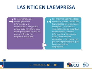 LAS NTIC EN LAEMPRESA
1.
La incorporación de
tecnologías de la
información y la
comunicación a la gestión
empresarial constituye uno
de los principales retos a los
que se enfrentan las
empresas andaluzas.
2.
Las enormes potencialidades
que estos nuevos desarrollos
tecnológicos presentan para
la empresa, en cuanto a
sistematización de la gestión,
comunicación, acceso a
información y sistemas de
datos, transacciones
comerciales... los hacen hoy
por hoy imprescindibles para
la competitividad
empresarial.
 