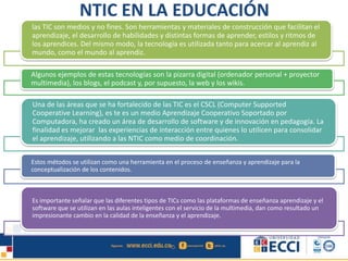 NTIC EN LA EDUCACIÓN
las TIC son medios y no fines. Son herramientas y materiales de construcción que facilitan el
aprendizaje, el desarrollo de habilidades y distintas formas de aprender, estilos y ritmos de
los aprendices. Del mismo modo, la tecnología es utilizada tanto para acercar al aprendiz al
mundo, como el mundo al aprendiz.
Algunos ejemplos de estas tecnologías son la pizarra digital (ordenador personal + proyector
multimedia), los blogs, el podcast y, por supuesto, la web y los wikis.
Una de las áreas que se ha fortalecido de las TIC es el CSCL (Computer Supported
Cooperative Learning), es te es un medio Aprendizaje Cooperativo Soportado por
Computadora, ha creado un área de desarrollo de software y de innovación en pedagogía. La
finalidad es mejorar las experiencias de interacción entre quienes lo utilicen para consolidar
el aprendizaje, utilizando a las NTIC como medio de coordinación.
Estos métodos se utilizan como una herramienta en el proceso de enseñanza y aprendizaje para la
conceptualización de los contenidos.
Es importante señalar que las diferentes tipos de TICs como las plataformas de enseñanza aprendizaje y el
software que se utilizan en las aulas inteligentes con el servicio de la multimedia, dan como resultado un
impresionante cambio en la calidad de la enseñanza y el aprendizaje.
 