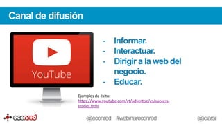 Canal de difusión
-  Informar.
-  Interactuar.
-  Dirigir a la web del
negocio.
-  Educar.
Ejemplos	
  de	
  éxito:	
  
h-ps://www.youtube.com/yt/adverFse/es/success-­‐
stories.html	
  	
  
@econred #webinareconred @iciarsil
 