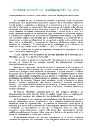 Nuevas Formas de Comunicaci ón en Red

1.- Búsqueda de información sobre las Nuevas Industrias Tecnológicas o Informáticas.

       La sociedad en que la información conforma el principal sector de actividad
económica se ha de denominar necesariamente "Sociedad de la Información". Este nuevo
modelo social se caracteriza por basarse en el conocimiento y en los esfuerzos por
convertir la información en conocimiento. Otra dimensión de tal sociedad es la velocidad
con que tal información se genera, transmite y procesa. En la actualidad, la información
puede obtenerse de manera prácticamente instantánea y, muchas veces, a partir de la
misma fuente que la produce, sin distinción de lugar. Finalmente, las actividades ligadas a
la información no dependen de la existencia de concentraciones urbanas. Esto permite
una reubicación espacial caracterizada por la descentralización y la dispersión de las
poblaciones y servicios. La utilización de los ordenadores se centra tanto en el proceso de
datos como en la adquisición y compartición de información a lo largo de grandes redes o
autopistas de información. El advenimiento de las sociedades de la información se
desarrolla a lo largo de tres etapas (LINARES, J.; ORTIZ, F., 1999: 101):
       · En la primera, son las grandes empresas y las compañías innovadoras las que
crean la infraestructura tecnológica.
      · En la segunda, todos los sectores de actividad dependen de la tecnología de la
información y de las redes de telecomunicación.
      · En la tercera, el consumo de información y la utilización de sus tecnologías se
convierte en masivo, lo que propicia, además, las prácticamente universales
disponibilidades de las mismas.
        Uno de los rasgos más característicos de la Sociedad de la Información es su
articulación en redes. El concepto de "red", en este caso se aplica a todo: la tecnología, la
comunicación, la organización, 1a gestión, la producción, El poder e incluso a la sociedad
en general. Desde la aparición de las redes informáticas, las telecomunicaciones hacen
posible una comunicación multidireccional, que permite la multiplicidad no sólo de redes
tecnológicas, sino también de redes organizativas sociales y humanas por las que puede
fluir todo tipo de mensajes. El nuevo orden tecnológico permite la formación de tejidos
sociales por doquier, a través de los cuales fluye 1a comunicación, al permitir que distintas
personas, con independencia de donde se encuentren y del tiempo necesario, puedan
contactar para debatir, tomar decisiones, pasar a la acción, coordinar esfuerzos y
controlar resultados.
       El flujo de información necesario para ello está asegurado gracias a las
telecomunicaciones. Estas permiten poner en práctica nuevas formas de organización,
que tienen su incidencia no sólo en la producción, sino también en la sociedad.
       La Sociedad de la Información es una sociedad compleja. Dicha complejidad nace,
en parte, de las nuevas formas de organización y de la incidencia de las tecnologías de la
información sobre las organizaciones. Los sistemas de información crean tejidos de
relaciones que operan prácticamente desde cualquier punto. Aparecen estructuras vagas
y aleatorias. Las organizaciones de todo tipo se comportan, cada vez más, como
organismos cuyas extremidades poseen vida propia. Las organizaciones también
establecen coaliciones en forma de redes, cuya suma de fuerzas les permite influir en el
mundo de los negocias o en los propios gobiernos.
      En la sociedad informacional, Las zonas más alejadas de los núcleos urbanos se
convierten en espacios más habitables y más integrados, desde los puntos de vista
 