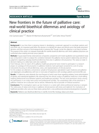 RESEARCH ARTICLE Open Access
New frontiers in the future of palliative care:
real-world bioethical dilemmas and axiology of
clinical practice
Uría Guevara-López1,2,3*
, Myriam M Altamirano-Bustamante3,4*
and Carlos Viesca-Treviño5
Abstract
Background: In our time there is growing interest in developing a systematic approach to oncologic patients and
end-of-life care. An important goal within this domain is to identify the values and ethical norms that guide physicians’
decisions and their recourse to technological aids to preserve life. Though crucial, this objective is not easy to achieve.
The purpose of this study is to evaluate empirically the real-life bioethical dilemmas with which palliative physicians are
confronted when treating terminal cancer patients.
Methods: A quasi-experimental, observational, comparative, prospective and mixed (qualitative and quantitative) study
was conducted in order to analyse the correlation between the palliative doctor-patient relationship and ethical
judgments regarding everyday bioethical dilemmas that arise in palliative clinical practice. The values at stake in
decision-making on a daily basis were also explored.
From February 2012 to march 2014, palliative healthcare personnel were invited to participate in a research
project on axiology of clinical practice in palliative medicine. Each participant answered to a set of survey
instruments focusing on ethical dilemmas, views, and representations of clinical practice.
For this analysis we selected a convenience sample of 30 physicians specialized in pain medicine and palliative
care (algologists and palliativists), with two or more years of experience with oncologic patients and end-of-life care.
Results: 113 dilemmas were obtained, the most frequent of which were those regarding sedation, home administration
of opioids, and institutional regulations. We observed that the ethical nucleus of palliative medicine is truth-telling,
implying bidirectional trust between patients and healthcare providers. The two most prominent virtues among
the participants in our study were justice and professional humility. The outstanding roles of the physician in
palliative medicine are as educator and as adviser, followed by that of provider of medical assistance.
Conclusions: This investigation opens up new horizons in a career path where professional wearing is rampant.
The rediscovery of values and virtues in palliative clinical practice will renew and replenish the motivation of
healthcare providers who carry out these duties, giving them a new professional and personal perspective of growth.
Keywords: Palliative care, Bioethical dilemmas in real life, End of life, Axiology, Values and virtues
* Correspondence: uriaguevara271@gmail.com; myriamab@unam.mx
1
Facultad de Medicina y Cirugía de la Universidad Autónoma Benito Juárez
de Oaxaca, Oaxaca, Mexico
3
Grupo Transfuncional en Ética Clínica, Centro Médico Nacional Siglo XXI,
IMSS, México, DF, Mexico
Full list of author information is available at the end of the article
© 2015 Guevara-López et al.; licensee BioMed Central. This is an Open Access article distributed under the terms of the
Creative Commons Attribution License (http://creativecommons.org/licenses/by/4.0), which permits unrestricted use,
distribution, and reproduction in any medium, provided the original work is properly credited. The Creative Commons Public
Domain Dedication waiver (http://creativecommons.org/publicdomain/zero/1.0/) applies to the data made available in this
article, unless otherwise stated.
Guevara-López et al. BMC Medical Ethics (2015) 16:11
DOI 10.1186/s12910-015-0003-2
 