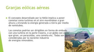 Granjas eólicas aéreas
 El concepto desarrollado por la NASA implica a poner
cometas como turbinas en el aire moviéndose a gran
altura y enviando la energía generada a tierra por medio
de nanotubos.
Las cometas podrían ser dirigibles en forma de embudo
con una turbina en la parte trasera, o un globo con aspas
que giran, un paracaídas, una cometa etc. Todas son ideas
consideradas por la naciente industria
de energías renovables.
 