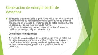 Generación de energía partir de
desechos
 El enorme crecimiento de la población junto con los hábitos de
consumo moderno han resultado en la generación de enormes
cantidades de residuos. El tratamiento de estos siempre ha sido
un problema, pero están surgiendo nuevas
soluciones tecnológicas con el potencial de transformar los
residuos en energía, algunas de estas son:
Conversión Termoquímica:
A través de la combustión de los residuos se crea un calor que
es usado para calentar agua y producir vapor que luego es
transformado en energía por medio de turbinas de vapor.
Incluye la combustión, pirolisis y la gasificación de los
desechos.
 