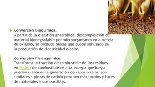  Conversión Bioquímica:
A partir de la digestión anaeróbica, descomposición de
material biodegradable por microorganismos en ausencia
de oxigeno, se produce biogás que puede ser usado en
la producción de electricidad o calor.
Conversión Fisicoquímica:
Transforma la fracción de combustible de los residuos
en Pellets de combustible de alta energía que luego
pueden usarse en la generación de vapor o calor. Son
similares a piezas de carbón pero son más limpios y libres
de materiales incombustibles.
 