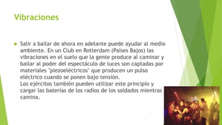 Vibraciones
 Salir a bailar de ahora en adelante puede ayudar al medio
ambiente. En un Club en Rotterdam (Países Bajos) las
vibraciones en el suelo que la gente produce al caminar y
bailar al poder del espectáculo de luces son captadas por
materiales "piezoeléctricos" que producen un pulso
eléctrico cuando se ponen bajo tensión.
Los ejércitos también pueden utilizar este principio y
cargar las baterías de los radios de los soldados mientras
camina.
 