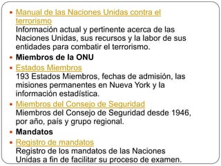  Manual de las Naciones Unidas contra el
    terrorismo
    Información actual y pertinente acerca de las
    Naciones Unidas, sus recursos y la labor de sus
    entidades para combatir el terrorismo.
   Miembros de la ONU
   Estados Miembros
    193 Estados Miembros, fechas de admisión, las
    misiones permanentes en Nueva York y la
    información estadística.
   Miembros del Consejo de Seguridad
    Miembros del Consejo de Seguridad desde 1946,
    por año, país y grupo regional.
   Mandatos
   Registro de mandatos
    Registro de los mandatos de las Naciones
    Unidas a fin de facilitar su proceso de examen.
 