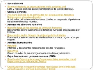  Sociedad civil
 Sistema integrado de organizaciones de la sociedad civil
    Lista y registro en línea para organizaciones de la sociedad civil.
   Cambio climático
   inventario en línea de la actividades del sistema de las Naciones
    Unidas sobre el cambio climático
    Actividades del sistema de Naciones Unidas en respuesta al problema
    del cambio climático mundial.
   Asuntos de derechos humanos
   Base de datos de los tratados de derechos humanos
    Documentos sobre cuestiones de derechos humanos organizados por
    tratado.
   Documentos de los órganos de vigilancia de los tratados
    Documentos sobre cuestiones de derechos humanos organizados por
    órgano.
   Asuntos humanitarios
   Refworld
    informes y documentos relacionados con los refugiados.
   ReliefWeb
    Centro mundial de las emergencias humanitarias y desastres.
   Organizaciones no gubernamentales (ONG)
   Sección de Organizaciones no Gubernamentales asociadas con el
    Departamento de Información Pública

 Organizaciones no gubernamentales reconocidas como entidades
    consultivas por el Consejo Económico y Social
 