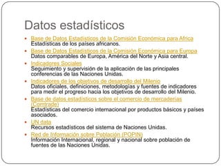 Datos estadísticos
 Base de Datos Estadísticos de la Comisión Económica para Africa
    Estadísticas de los países africanos.
   Base de Datos Estadísticos de la Comisión Económica para Europa
    Datos comparables de Europa, América del Norte y Asia central.
   Indicadores Sociales
    Seguimiento y supervisión de la aplicación de las principales
    conferencias de las Naciones Unidas.
   Indicadores de los objetivos de desarrollo del Milenio
    Datos oficiales, definiciones, metodologías y fuentes de indicadores
    para medir el progreso hacia los objetivos de desarrollo del Milenio.
   Base de datos estadísticos sobre el comercio de mercaderías
    (Comtrade)
    Estadísticas del comercio internacional por productos básicos y países
    asociados.
   UN data
    Recursos estadísticos del sistema de Naciones Unidas.
   Red de Información sobre Población (POPIN)
    Información Internacional, regional y nacional sobre población de
    fuentes de las Naciones Unidas.
 