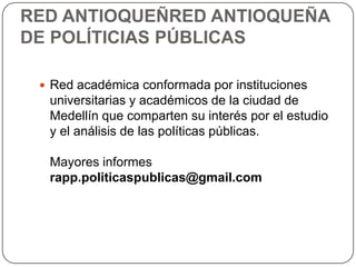 RED ANTIOQUEÑRED ANTIOQUEÑA
DE POLÍTICIAS PÚBLICAS

  Red académica conformada por instituciones
  universitarias y académicos de la ciudad de
  Medellín que comparten su interés por el estudio
  y el análisis de las políticas públicas.

  Mayores informes
  rapp.politicaspublicas@gmail.com
 