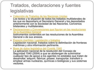 Tratados, declaraciones y fuentes
legislativas
 Colección de Tratados de las Naciones Unidas
  Los textos y la situación de todos los tratados multilaterales de
  los que es depositario el Secretario General y los depositados
  anteriormente con la Sociedad de las Naciones. Convenios
  bilaterales y multilaterales.
 Declaraciones y Convenciones que figuran en las resoluciones
  de la Asamblea General
  Instrumentos contenidos en las resoluciones de la Asamblea
  General o de sus anexos.
 Espacio marítimo: Legislación y tratados
  Legislación nacional, tratados sobre la delimitación de fronteras
  marítimas y otra información pertinente.
 Base de datos legislativa del Comité 1540
  La aplicación nacional de la resolución del Consejo de
  Seguridad 1540 (2004) a que se abstengan de suministrar
  cualquier tipo de apoyo a los agentes no estatales que traten de
  desarrollar, adquirir, fabricar, poseer, transportar, transferir o
  emplear armas nucleares, químicas o biológicas y sus sistemas
  vectores.
 