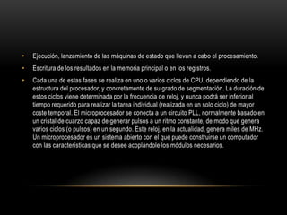 Ejecución, lanzamiento de las máquinas de estado que llevan a cabo el procesamiento.Escritura de los resultados en la memoria principal o en los registros.Cada una de estas fases se realiza en uno o varios ciclos de CPU, dependiendo de la estructura del procesador, y concretamente de su grado de segmentación. La duración de estos ciclos viene determinada por la frecuencia de reloj, y nunca podrá ser inferior al tiempo requerido para realizar la tarea individual (realizada en un solo ciclo) de mayor coste temporal. El microprocesador se conecta a un circuito PLL, normalmente basado en un cristal de cuarzo capaz de generar pulsos a un ritmo constante, de modo que genera varios ciclos (o pulsos) en un segundo. Este reloj, en la actualidad, genera miles de MHz. Un microprocesador es un sistema abierto con el que puede construirse un computador con las características que se desee acoplándole los módulos necesarios.