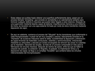 Estas obleas son pulidas hasta obtener una superficie perfectamente plana, pasan por un proceso llamado “annealing”, que consiste en someterlas a un calentamiento extremo para remover cualquier defecto o impureza que pueda haber llegado a esta instancia. Después de una supervisión mediante láseres capaz de detectar imperfecciones menores a una milésima de micra, se recubren con una capa aislante formada por óxido de silicio transferido mediante deposición de vapor.De aquí en adelante, comienza el proceso del "dibujado" de los transistores que conformarán a cada microprocesador. A pesar de ser muy complejo y preciso, básicamente consiste en la “impresión” de sucesivas máscaras sobre la oblea, sucediéndose la deposición y eliminación de capas finísimas de materiales conductores, aislantes y semiconductores, endurecidas mediante luz ultravioleta y atacada por ácidos encargados de remover las zonas no cubiertas por la impresión. Salvando las escalas, se trata de un proceso comparable al visto para la fabricación de circuitos impresos. Después de cientos de pasos, entre los que se hallan la creación de sustrato, la oxidación, la litografía, el grabado, la implantación iónica y la deposición de capas; se llega a un complejo "bocadillo" que contiene todos los circuitos interconectados del microprocesador.