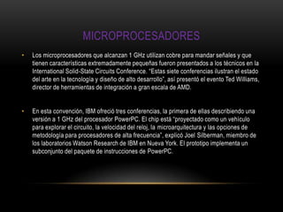 microprocesadoresLos microprocesadores que alcanzan 1 GHz utilizan cobre para mandar señales y que tienen características extremadamente pequeñas fueron presentados a los técnicos en la International Solid-StateCircuitsConference. “Estas siete conferencias ilustran el estado del arte en la tecnología y diseño de alto desarrollo”, así presentó el evento Ted Williams, director de herramientas de integración a gran escala de AMD. En esta convención, IBM ofreció tres conferencias, la primera de ellas describiendo una versión a 1 GHz del procesador PowerPC. El chip está “proyectado como un vehículo para explorar el circuito, la velocidad del reloj, la microarquitectura y las opciones de metodología para procesadores de alta frecuencia”, explicó Joel Silberman, miembro de los laboratorios Watson Research de IBM en Nueva York. El prototipo implementa un subconjunto del paquete de instrucciones de PowerPC. 