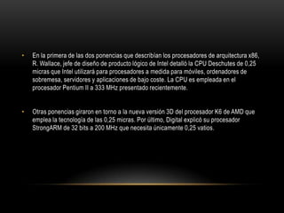 En la primera de las dos ponencias que describían los procesadores de arquitectura x86, R. Wallace, jefe de diseño de producto lógico de Intel detalló la CPU Deschutes de 0,25 micras que Intel utilizará para procesadores a medida para móviles, ordenadores de sobremesa, servidores y aplicaciones de bajo coste. La CPU es empleada en el procesador Pentium II a 333 MHz presentado recientemente. Otras ponencias giraron en torno a la nueva versión 3D del procesador K6 de AMD que emplea la tecnología de las 0,25 micras. Por último, Digital explicó su procesador StrongARM de 32 bits a 200 MHz que necesita únicamente 0,25 vatios.