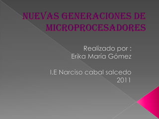 Nuevas generaciones de microprocesadores Realizado por : Erika María Gómez I.E Narciso cabal salcedo 2011 