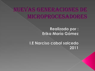 Nuevas generaciones de microprocesadores Realizado por : Erika María Gómez I.E Narciso cabal salcedo 2011 