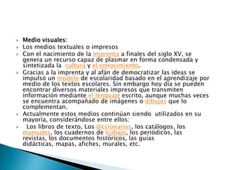 Medio visuales: Los medios textuales o impresosCon el nacimiento de la imprenta a finales del siglo XV, se genera un recurso capaz de plasmar en forma condensada y sintetizada la  cultura y el conocimiento.Gracias a la imprenta y al afán de democratizar las ideas se impulsó un modelo de escolaridad basado en el aprendizaje por medio de los textos escolares. Sin embargo hoy día se pueden encontrar diversos materiales impresos que transmiten información mediante el lenguaje escrito, aunque muchas veces se encuentra acompañado de imágenes o dibujos que lo complementan.Actualmente estos medios continúan siendo  utilizados en su mayoría, considerándose entre ellos:  Los libros de texto, Los diccionarios, los catálogos, los manuales, los cuadernos de trabajo, los periódicos, las revistas, los documentos históricos, las guías didácticas, mapas, afiches, murales, etc.