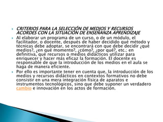 CRITERIOS PARA LA SELECCIÓN DE MEDIOS Y RECURSOS ACORDES CON LA SITUACIÓN DE ENSEÑANZA APRENDIZAJEAl elaborar un programa de un curso, o de un módulo, el facilitador, o docente, después de haber decidido qué método y técnicas debe adoptar, se encontrará con que debe decidir ¿qué medios?, ¿en qué momento?, ¿cómo?, ¿por qué?, etc.; en definitiva, qué recursos o medios didácticos utilizar para enriquecer y hacer más eficaz la formación. El docente es responsable de que la introducción de los medios en el aula se haga de manera eficiente.Por ello es importante tener en cuenta que, la introducción de los medios y recursos didácticos en contextos formativos no debe consistir en una mera integración física de aparatos e instrumentos tecnológicos, sino que debe suponer un verdadero cambio e innovación en los actos de formación.
