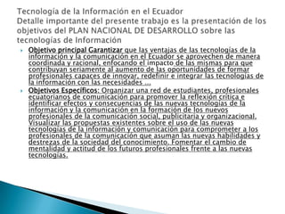 Objetivo principal Garantizar que las ventajas de las tecnologías de la información y la comunicación en el Ecuador se aprovechen de manera coordinada y racional, enfocando el impacto de las mismas para que contribuyan seriamente al aumento de las oportunidades de formar profesionales capaces de innovar, redefinir e integrar las tecnologías de la información con las necesidades ... Objetivos Específicos: Organizar una red de estudiantes, profesionales ecuatorianos de comunicación para promover la reflexión crítica e identificar efectos y consecuencias de las nuevas tecnologías de la información y la comunicación en la formación de los nuevos profesionales de la comunicación social, publicitaria y organizacional. Visualizar las propuestas existentes sobre el uso de las nuevas tecnologías de la información y comunicación para comprometer a los profesionales de la comunicación que asuman las nuevas habilidades y destrezas de la sociedad del conocimiento. Fomentar el cambio de mentalidad y actitud de los futuros profesionales frente a las nuevas tecnologías. Tecnología de la Información en el EcuadorDetalle importante del presente trabajo es la presentación de los objetivos del PLAN NACIONAL DE DESARROLLO sobre las tecnologías de Información 