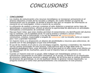 CONCLUSIONESLos medios de comunicación y los recursos tecnológicos se incorporan activamente en el proceso educativo a través de las escuelas y colegios, los cuales tienden un puente de comunicación con la sociedad, en donde el alumno más que un receptor de información se convierte en un investigador, crítico y vocero de su entorno.La utilización de medios y recursos sustentan el valor didáctico y propician varios tipos de aprendizajes y conocimientos, ofrecen al alumno la oportunidad de adentrarse en actividades motivadoras y estimulantes de contenido social.Hay que hacer notar, que estos medios permiten el conocimiento y la identificación del alumno con su contexto, con la realidad social, lo cual lo orienta y conduce a actuar crítica y reflexivamente ante la información, a su vez de fomentar un comportamiento constructivo, creativo, responsable y cargado de solidaridad con su escuela, como un espacio para "vivir y aprender haciendo".Un maestro tiene a su disposición un abanico de posibilidades y recursos para seleccionar, de acuerdo con el reto pedagógico al que está enfrentado.El uso de los medios en el aula es una estrategia exigente, rigurosa y sistemática; los maestros son los actores principales en este proceso. Cada ejercicio que se haga debe tener un propósito pedagógico claro, estar articulado con lo que pasa en el aula y tener unos efectos en los aprendizajes de los muchachos, para lo cual el maestro hace un seguimiento constante de sus efectos.Cuando un maestro está con su grupo, debe trabajar con metodologías activas y no concentrarse únicamente en una labor conceptual; en la acción, el maestro es un movilizador de procesos y debe buscar recursos y apoyos variados, de tal forma que se vuelvan dinámicos los procesos de aprendizaje; es en ese quehacer donde se generan nuevas inquietudes. La pregunta esencial es cómo retar permanentemente a los estudiantes en este proceso.CONCLUSIONES