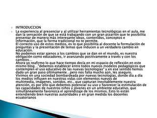 INTRODUCCIONLa experiencia al presenciar y al utilizar herramientas tecnológicas en el aula, me dan la sensación de que se está trabajando con un gran pizarrón que te posibilita presentar de manera más interesante ideas, contenidos, conceptos e información, que la forma tradicional no te permite.El correcto uso de estos medios, es lo que posibilita al docente la formulación de preguntas y la presentación de temas que inducen a un verdadero cambio en educación.No podemos estar ajenos a los cambios que se dan en el mundo, es nuestra obligación como educadores, ir avanzando positivamente a través y con los cambios…Ahora yo reafirmo lo que hace tiempo decía en mi espacio de reflexión en este mismo blog…"debemos establecer entre todos nuevos modelos pedagógicos que contemplen el uso educativo de las nuevas tecnologías" y en ese sentido hemos dado un gran paso últimamente…pero nos falta mucho aún, les aseguro.Vivimos en una sociedad bombardeada por nuevas tecnologías, donde día a día los medios influyen en nuestras vidas con elementos nuevos de multimedia, imágenes, sonidos, etc., que capturan inevitablemente nuestra atención, es por ello que debemos potenciar su uso y favorecer la estimulación de las capacidades de nuestros niños y jóvenes en un ambiente educativo, que simultáneamente favorezca el aprendizaje de los mismos. Esto lo están entendiendo bien nuestras autoridades y en gran medida los docentes ecuatorianos  