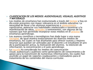 CLASIFICACION DE LOS MEDIOS: AUDIOVISUALES, VISUALES, AUDITIVOS Y MATERIALESLos medios de enseñanza han evolucionado a través del tiempo y hoy en día están presentes con mayor relevancia en el ámbito educativo. La necesidad de llevar a los alumnos experiencias y conocimiento significativo, potenciar sus habilidades intelectuales e incentivar a la manifestación de ideas, actitudes y sentimientos; son algunas de las razones que han permitido incorporar estos medios en el proceso de enseñanza aprendizaje.Los avances científicos y tecnológicos han dado lugar a una nueva sociedad, de igual manera evolucionaron los diversos medios de enseñanza, los cuales se han diseñando para ofrecer nuevos y mejores recursos que puedan ser utilizados por el docente y el estudiante en pro de la participación activa, la motivación del alumno,  la retención de información, la concentración y el auto aprendizaje.La escuela ha considerado los medios de comunicación visual, audiovisual y auditivos como generadores de conocimiento y de apoyo para la transmisión de numerosas informaciones, los cuales han asumido un papel de soportes coadyuvantes y motivadores para el tratamiento de los contenidos del marco curricular.