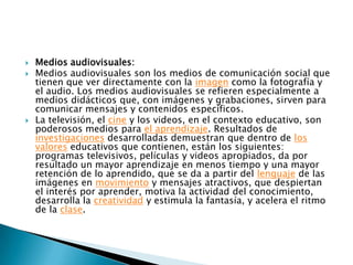 Medios audiovisuales:Medios audiovisuales son los medios de comunicación social que tienen que ver directamente con la imagen como la fotografía y el audio. Los medios audiovisuales se refieren especialmente a medios didácticos que, con imágenes y grabaciones, sirven para comunicar mensajes y contenidos específicos.La televisión, el cine y los videos, en el contexto educativo, son poderosos medios para el aprendizaje. Resultados de investigaciones desarrolladas demuestran que dentro de los valores educativos que contienen, están los siguientes: programas televisivos, películas y videos apropiados, da por resultado un mayor aprendizaje en menos tiempo y una mayor retención de lo aprendido, que se da a partir del lenguaje de las imágenes en movimiento y mensajes atractivos, que despiertan el interés por aprender, motiva la actividad del conocimiento, desarrolla la creatividad y estimula la fantasía, y acelera el ritmo de la clase.