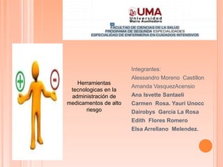 Integrantes:
Alessandro Moreno Castillon
Amanda VasquezAcensio
Ana Isvette Santaeli
Carmen Rosa. Yauri Unocc
Dairobys García La Rosa
Edith Flores Romero
Elsa Arrellano Melendez.
Herramientas
tecnologicas en la
administración de
medicamentos de alto
riesgo
 