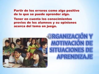 Partir de los errores como algo positivo
de lo que se puede aprender algo.
Tener en cuenta los conocimientos
previos de los alumnos y su opiniones
acerca del tema en juego.
 