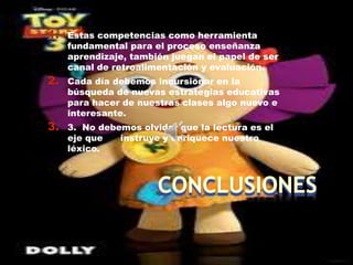 1.   Estas competencias como herramienta
     fundamental para el proceso enseñanza
     aprendizaje, también juegan el papel de ser
     canal de retroalimentación y evaluación.
2.   Cada día debemos incursionar en la
     búsqueda de nuevas estrategias educativas
     para hacer de nuestras clases algo nuevo e
     interesante.
3.   3. No debemos olvidar que la lectura es el
     eje que   instruye y enriquece nuestro
     léxico.
 