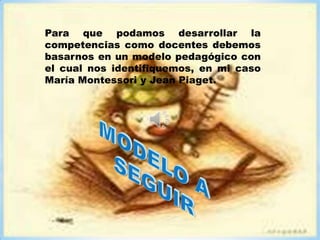 Para que podamos desarrollar la
competencias como docentes debemos
basarnos en un modelo pedagógico con
el cual nos identifiquemos, en mi caso
María Montessori y Jean Piaget.
 
