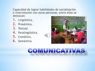 Capacidad de lograr habilidades de socialización
e interrelación con otras personas, entre ellas se
destacan:
1. Lingüística.
2. Proxémica.
3. Textual.
4. Paralingüística.
5. Cronética.
6. Semántica
 