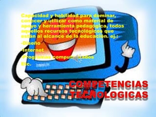 Capacidad y habilidad para dominar,
conocer y utilizar como material de
apoyo y herramienta pedagógica, todos
aquellos recursos tecnológicos que
están al alcance de la educación. ej.:
-Diseño
-Internet
-Programas computarizados
Etc.
 