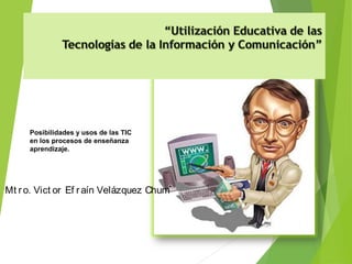 Mt ro. Vict or Ef raín Velázquez Chum
Posibilidades y usos de las TIC
en los procesos de enseñanza
aprendizaje.
 