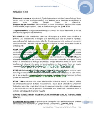Nuevas Herramientas Tecnológicas                                       2010


TOPOLOGÍAS DE RED


Búsqueda de frase exacta: Normalmente Google busca nuestros términos y por defecto, no tienen
que ser exacta la frase (en el mismo orden), pero podemos buscar frases exactas escribiendo la
palabra       entre         comillas.       Ejemplo:         “Tiendas        de      informática...
Búsqueda por tipo de archivo: Si lo que quieres es buscar determinado tipo de archivo puedes
usar el comando filitype. Ejemplo: Tienda de informática filitype: PDF. (CUN, 2010)i

La topología de red es la disposición física en la que se conecta una red de ordenadores. Si una red
tiene diversas topologías se le llama mixta.

RED EN ANILLO: Cada estación está conectada a la siguiente y la última está conectada a la
primera. Cada estación tiene un receptor y un transmisor que hace la función de repetidor,
pasando la señal a la siguiente estación del anillo. De esta manera se evita perdida de información
debido a colisiones. Cabe mencionar que si algún nodo de la red se cae la comunicación en todo el
anillo se pierde.

RED EN ÁRBOL: Desde una visión topológica, la conexión en árbol es parecida a una serie de redes
en estrella interconectadas. Es una variación de la red en bus, la falla de un nodo no implica
interrupción en las comunicaciones. Se comparte el mismo canal de comunicaciones. Cuenta con
un cable principal (backbone) al que hay conectadas redes individuales en bus. RED EN MALLA: Es
una topología de red en la que cada nodo está conectado a uno o más de los otros nodos. De esta
manera es posible llevar los mensajes de un nodo a otro por diferentes aminos. No puede existir
absolutamente ninguna interrupción en las comunicaciones. Cada servidor tiene sus propias
conexiones con todos los demás servidores.

RED EN BUS: La topología de bus tiene todos sus nodos conectados directamente a un enlace y no
tiene ninguna otra conexión entre nodos. Físicamente cada host está conectado a un cable común,
por lo que se pueden comunicar directamente, aunque la ruptura del cable hace que los hosts
queden desconectados.

RED EN ESTRELLA: Las estaciones están conectadas directamente al servidor u ordenador y todas
las comunicaciones se han de hacer necesariamente a través de él. Esta red crea una mayor
facilidad de supervisión y control de información ya que para pasar los mensajes deben pasar por
el hub o concentrador, el cual gestiona la redistribución de la información a los demás nodos. El
costo del cableado puede llegar a ser muy alto.

ESPECTRO RADIOELÉCTRICO Y CUÁLES SON LAS FRECUENCIAS DE RADIO, TV, TELEFONÍA, REDES
DE DATOS.                                                                                                     3

Buscar algunas de las palabras: Si quieres que en tu búsqueda salga al menos uno de los términos
introducidos utiliza el comando OR. Ejemplo: Tiendas OR informática. (ARÉVALO, 2010)

                                            INFORMÁTICA Y CONVERGENCIA TECNOLÓGICA | CUN
 