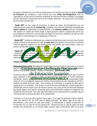 Nuevas Herramientas Tecnológicas                                        2010


El espectro radioeléctrico, tal y como se puede apreciar en el gráfico de arriba, se divide en bandas
de frecuencia que competen a cada servicio que estas ondas electromagnéticas están en
capacidad de prestar para las distintas compañías de telecomunicaciones avaladas y protegidas
por las instituciones creadas para tal fin de los estados soberanos. Un repaso corto a las bandas
de frecuencia nos indica que:

* Banda UHFii: en este rango de frecuencia, se ubican las ondas electromagnéticas que son
utilizadas por las compañías de telefonía fija y telefonía móvil, distintas compañías encargadas del
rastreo satelital de automóviles y establecimientos, y las emisoras radiales como tal. Las bandas
UHF pueden ser usadas de manera ilegal, si alguna persona natural u organización cuenta con
la tecnología de transmisión necesaria para interceptar la frecuencia y apropiarse de ella con el fin
de divulgar su contenido que no es regulado por el Gobierno.

* Banda VHFiii: También es utilizada por las compañías de telefonía móvil y terrestre y las emisoras
radiales, además de los sistemas de radio de onda corta (aficionados) y los sistemas de telefonía
móvil en aparatos voladores. Es una banda mucho más potente que puede llegar a tener un
alcance considerable, incluso, a nivel internacional.

* Banda HFiv: Tiene las mismas prestaciones que la banda HF, pero esta resulta mucho más
“envolvente” que la anterior puesto que algunas de sus “emisiones residuales” (pequeños
fragmentos de onda que viajan más allá del aire terrestre), pueden chocar con algunas ondas del
espacio produciendo una mayor cobertura de transmisión.

ACCESO A INTERNET. TECNOLOGÍAS DE CONEXIÓN.

Búsqueda de frase exacta: Normalmente Google busca nuestros términos y por defecto, no tienen
que ser exacta la frase (en el mismo orden), pero podemos buscar frases exactas escribiendo la
palabra entre comillas. Ejemplo: “Tiendas de informática”. (Desconocido, 2009)

El Internet como la conocemos hoy en día ha crecido a pasos agigantados desde que en primer
lugar, realmente se hizo popular en 1994. En aquel entonces un módemv de 14.4K era bastante
sucediendo. Bueno tiempos han cambiado y la tecnología ciertamente ha evolucionado desde
entonces. En la actualidad la mayoría de nosotros hemos módems de alta velocidad ya sea DSL o
módems de banda ancha por cable. Estos módems de transmisión y recepción de datos que el
equipo genera en su nombre. Esto se hace en una forma muy ordenada por su sistema operativo.
Considerada como la mayor parte de nosotros usamos una u otra versión de Microsoft Windows
que puede asignar cómo nuestro ordenador genera esta información mediante la asignación a la
modelo de referencia OSI. Casi cada capa del modelo de las comunicaciones ha añadido algo de
información para el sistema operativo de su computadora.

Pensemos en esto de la parte superior hacia abajo. En la capa de aplicación Internet Explorer
haría una solicitud GET de HTTP para la página principal. No habría nada de la capa de                         4
presentación o una sesión de capa para añadir. A continuación el equipo se generará un
encabezado TCP y la capa de red una cabecera IPvi. Después de que su Capa de enlace de datos
pondría esta información en un formato lógico y poner toda la información MAC en la parte

                                             INFORMÁTICA Y CONVERGENCIA TECNOLÓGICA | CUN
 