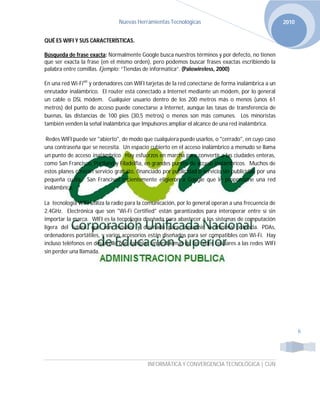 Nuevas Herramientas Tecnológicas                                       2010


QUÉ ES WIFI Y SUS CARACTERÍSTICAS.

Búsqueda de frase exacta: Normalmente Google busca nuestros términos y por defecto, no tienen
que ser exacta la frase (en el mismo orden), pero podemos buscar frases exactas escribiendo la
palabra entre comillas. Ejemplo: “Tiendas de informática”. (Palowireless, 2000)

En una red Wi-Fiviii y ordenadores con WIFI tarjetas de la red conectarse de forma inalámbrica a un
enrutador inalámbrico. El router está conectado a Internet mediante un módem, por lo general
un cable o DSL módem. Cualquier usuario dentro de los 200 metros más o menos (unos 61
metros) del punto de acceso puede conectarse a Internet, aunque las tasas de transferencia de
buenas, las distancias de 100 pies (30,5 metros) o menos son más comunes. Los minoristas
también venden la señal inalámbrica que Impulsores ampliar el alcance de una red inalámbrica.

 Redes WIFI puede ser "abierto", de modo que cualquiera puede usarlos, o "cerrado", en cuyo caso
una contraseña que se necesita. Un espacio cubierto en el acceso inalámbrico a menudo se llama
un punto de acceso inalámbrico. Hay esfuerzos en marcha para convertir a las ciudades enteras,
como San Francisco, Portland y Filadelfia, en grandes puntos de acceso inalámbricos. Muchos de
estos planes ofrecen servicio gratuito, financiado por publicidad o servicio sin publicidad por una
pequeña cuota. San Francisco recientemente eligieron a Google que le proporcione una red
inalámbrica.

La tecnología WIFI utiliza la radio para la comunicación, por lo general operan a una frecuencia de
2.4GHz. Electrónica que son "Wi-Fi Certified" están garantizados para interoperar entre sí sin
importar la marca. WIFI es la tecnología diseñada para abastecer a los sistemas de computación
ligera del futuro, que son móviles y diseñado para consumir la mínima potencia. PDAs,
ordenadores portátiles, y varios accesorios están diseñados para ser compatibles con Wi-Fi. Hay
incluso teléfonos en desarrollo que cambiar sin problemas de las redes celulares a las redes WIFI
sin perder una llamada.




                                                                                                             6




                                            INFORMÁTICA Y CONVERGENCIA TECNOLÓGICA | CUN
 