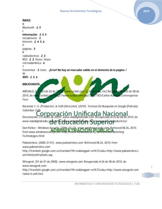 Nuevas Herramientas Tecnológicas                                      2010


ÍNDICE
B
Bluetooth · 2, 5
I
información · 3, 4, 5
inicialmente · 5
Internet · 2, 4, 5, 6
P
páginas · 5
R
radioeléctrico · 2, 3
RED · 2, 3, Véase, Véase
red inalámbrica · 6
T
transmisor · 3; trans. · ¡Error! No hay un marcador válido en el elemento de la página 3
W
WIFI · 2, 5, 6

BIBLIOGRAFÍA

ARÉVALO, C. E. (23 de 02 de 2010). www.scribd.com. (C. E. Arevalo, Ed.) Recuperado el 25 de 08 de
2010, de www.scribd.com: http://www.scribd.com/doc/32637783/Carlos-Acevedo-Convergencia-
Tecn

Nacional, C. U. (Productor), & CUN (Dirección). (2010). Tecnicas De Busqueda en Google [Película].
Colombia: CUN.

Desconocido. (15 de 05 de 2009). www.vidadigitalradio.com. Recuperado el 25 de 08 de 2010, de
www.vidadigitalradio.com: http://www.vidadigitalradio.com/el-espectro-radioelectrico/

Don Parker - Windows Security. (2006, 01 12). www.windowsecurity.com. Retrieved 08 26, 2010,
from www.windowsecurity.com: http://www.windowsecurity.com/articles/Switching-
Technologies.html

Palowireless. (2000, 01 01). www.palowireless.com. Retrieved 08 26, 2010, from
www.palowireless.com:
http://translate.google.com.co/translate?hl=es&langpair=en%7Ces&u=http://www.palowireless.c
om/infotooth/whatis.asp

Wisegeek. (01 de 01 de 2000). www.wisegeek.com. Recuperado el 26 de 08 de 2010, de
www.wisegeek.com:                                                                                           7
http://translate.google.com.co/translate?hl=es&langpair=en%7Ces&u=http://www.wisegeek.com
/what-is-wifi.htm


                                            INFORMÁTICA Y CONVERGENCIA TECNOLÓGICA | CUN
 
