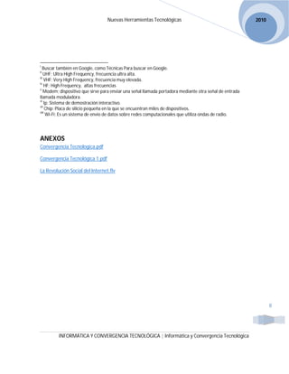 Nuevas Herramientas Tecnológicas                                        2010




i
   Buscar también en Google, como Técnicas Para buscar en Google.
ii
    UHF; Ultra High Frequency, frecuencia ultra alta.
iii
    VHF; Very High Frequency, frecuencia muy elevada.
iv
    HF; High Frequency, altas frecuencias
v
    Modem; dispositivo que sirve para enviar una señal llamada portadora mediante otra señal de entrada
llamada moduladora.
vi
    Ip; Sistema de demostración interactivo.
vii
     Chip; Placa de silicio pequeña en la que se encuentran miles de dispositivos.
viii
     Wi-Fi; Es un sistema de envío de datos sobre redes computacionales que utiliza ondas de radio.




ANEXOS
Convergencia Tecnologica.pdf

Convergencia Tecnológica 1.pdf

La Revolución Social del Internet.flv




                                                                                                                 8




         INFORMÁTICA Y CONVERGENCIA TECNOLÓGICA | Informática y Convergencia Tecnológica
 