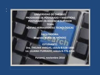 •
•
UNIVERSIDAD DE CARTAGO
PROGRAMA DE POSTGRADO Y MAESTRÍAS
POSTGRADO EN DOCENCIA SUPERIOR
TEMA
NUEVAS HERRAMIENTAS TECNOLÓGICAS
FACILITADORA:
Magister NORIS DE MÉNDEZ
ESTUDIANTE:
Dra. THELMA VARGAS, cédula 8-528-1880
Lic. LILIANA ITURRADO, cédula 8-776-2254
Panamá, noviembre 2010
 
