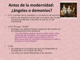 Antes de la modernidad:
     ¿ángeles o demonios?
•   S.XV: cambio de la oralidad a una época de escritura.
     – Inicios de transformación del concepto de adultez
        (el que puede leer y escribir; el que es un ser
        individual).

•   S.XVI: Rousseu “Emille”
     – Emerge una diferenciación respecto del adulto en
        las representaciones artísticas.
          • “La naturaleza quiere que los niños sean niños
             antes de ser hombres. Si nosotros queremos
             pervertir este orden produciremos frutos
             precoces que no tendrán ni madurez ni sabor y
             pronto se marchitarán."

•   S.XVII:
     – Se asienta el concepto de que es intolerable el
        infanticidio y la muerte de niños.
     – Los niños son seres diferentes a los adultos.
 