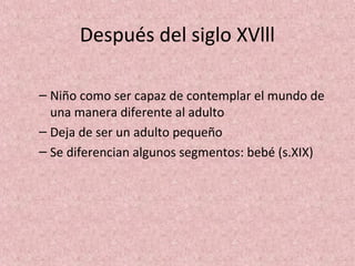 Después del siglo XVlll

– Niño como ser capaz de contemplar el mundo de
  una manera diferente al adulto
– Deja de ser un adulto pequeño
– Se diferencian algunos segmentos: bebé (s.XIX)
 