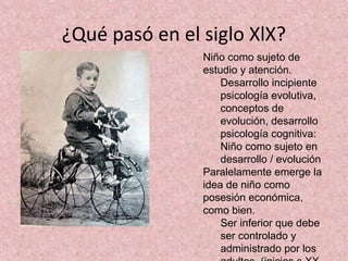 ¿Qué pasó en el siglo XlX?
                Niño como sujeto de
                estudio y atención.
                    Desarrollo incipiente
                    psicología evolutiva,
                    conceptos de
                    evolución, desarrollo
                    psicología cognitiva:
                    Niño como sujeto en
                    desarrollo / evolución
                Paralelamente emerge la
                idea de niño como
                posesión económica,
                como bien.
                    Ser inferior que debe
                    ser controlado y
                    administrado por los
 