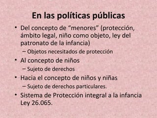 En las políticas públicas
• Del concepto de “menores” (protección,
  ámbito legal, niño como objeto, ley del
  patronato de la infancia)
  – Objetos necesitados de protección
• Al concepto de niños
  – Sujeto de derechos
• Hacia el concepto de niños y niñas
  – Sujeto de derechos particulares.
• Sistema de Protección integral a la infancia
  Ley 26.065.
 
