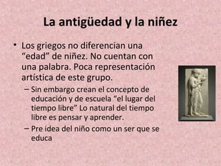 La antigüedad y la niñez
• Los griegos no diferencian una
  “edad” de niñez. No cuentan con
  una palabra. Poca representación
  artística de este grupo.
  – Sin embargo crean el concepto de
    educación y de escuela “el lugar del
    tiempo libre” Lo natural del tiempo
    libre es pensar y aprender.
  – Pre idea del niño como un ser que se
    educa
 